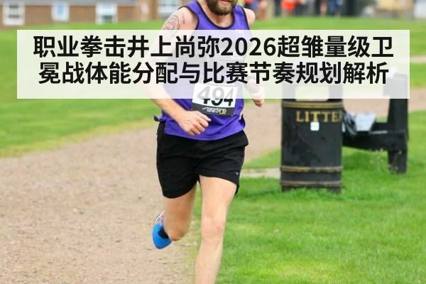 职业拳击井上尚弥2026超雏量级卫冕战体能分配与比赛节奏规划解析