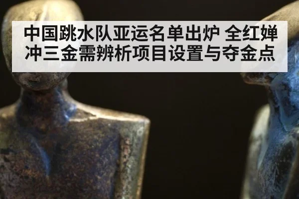 中国跳水队亚运名单出炉 全红婵冲三金需辨析项目设置与夺金点