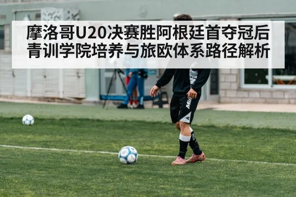 摩洛哥U20决赛胜阿根廷首夺冠后青训学院培养与旅欧体系路径解析